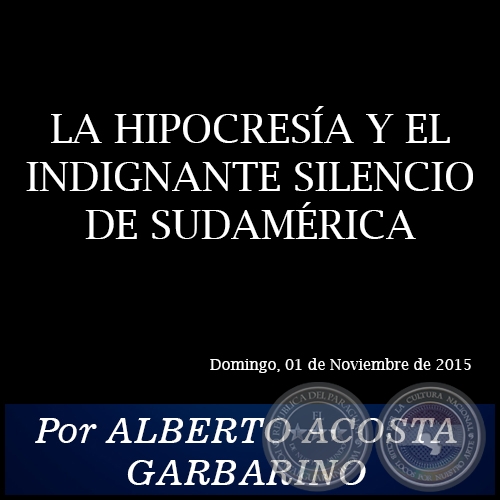 LA HIPOCRESÍA Y EL INDIGNANTE SILENCIO DE SUDAMÉRICA - Por ALBERTO ACOSTA GARBARINO - Domingo, 01 de Noviembre de 2015